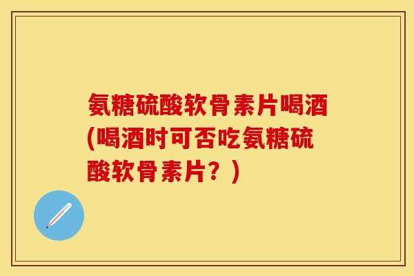 氨糖硫酸软骨素片喝酒(喝酒时可否吃氨糖硫酸软骨素片?) 氨糖硫酸软骨素片喝酒(喝酒时可否吃氨糖硫酸软骨素片?)