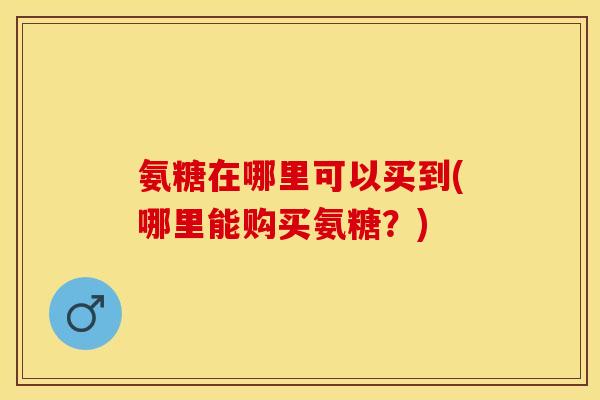 氨糖在哪里可以买到(哪里能购买氨糖？)