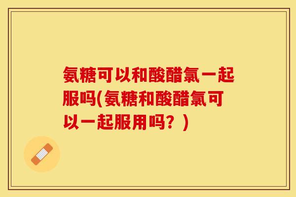 氨糖可以和酸醋氯一起服吗(氨糖和酸醋氯可以一起服用吗？)