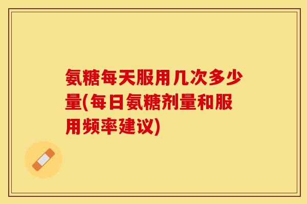 氨糖每天服用几次多少量(每日氨糖剂量和服用频率建议)