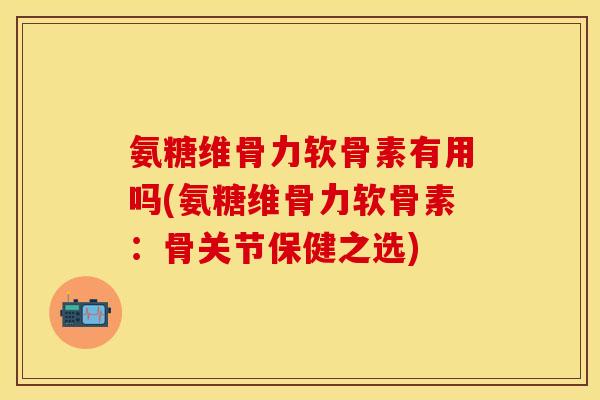 氨糖维骨力软骨素有用吗(氨糖维骨力软骨素：骨关节保健之选)