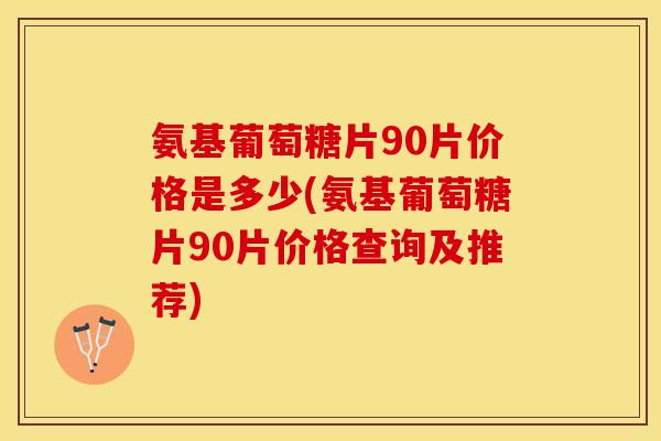氨基葡萄糖片90片价格是多少(氨基葡萄糖片90片价格查询及推荐)