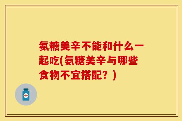 氨糖美辛不能和什么一起吃(氨糖美辛与哪些食物不宜搭配？)