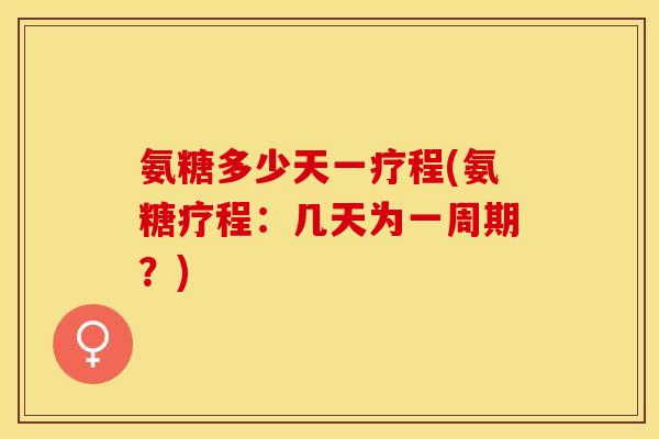 氨糖多少天一疗程(氨糖疗程：几天为一周期？)