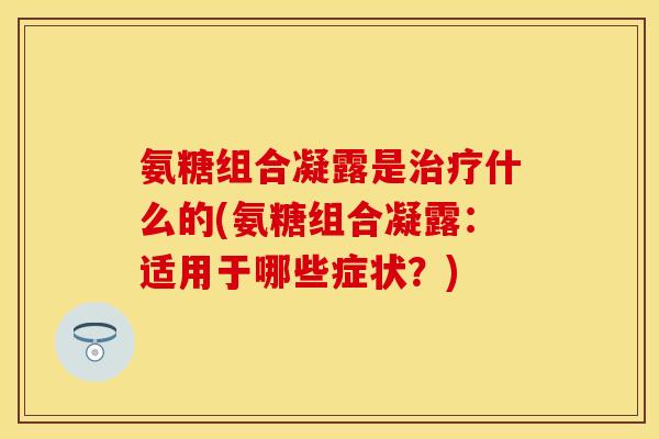 氨糖组合凝露是治疗什么的(氨糖组合凝露：适用于哪些症状？)