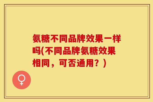 氨糖不同品牌效果一样吗(不同品牌氨糖效果相同，可否通用？)