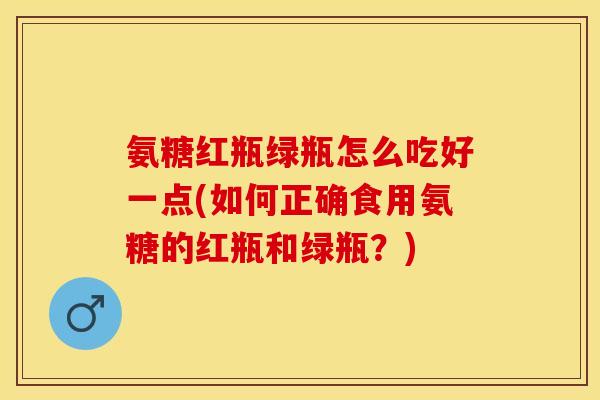 氨糖红瓶绿瓶怎么吃好一点(如何正确食用氨糖的红瓶和绿瓶？)
