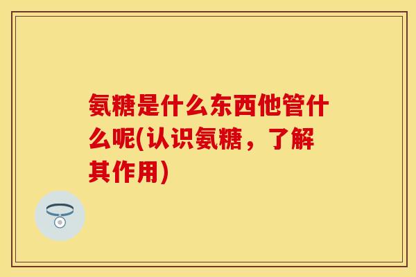 氨糖是什么东西他管什么呢(认识氨糖，了解其作用)