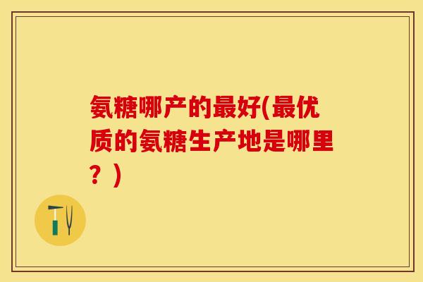 氨糖哪产的好(优质的氨糖生产地是哪里?) 氨糖哪产的好(优质的氨糖生产地是哪里?)