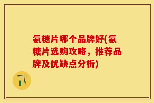 氨糖片哪个品牌好(氨糖片选购攻略，推荐品牌及优缺点分析)
