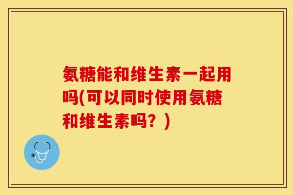 氨糖能和维生素一起用吗(可以同时使用氨糖和维生素吗？)