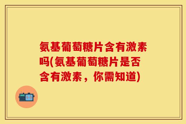 氨基葡萄糖片含有激素吗(氨基葡萄糖片是否含有激素，你需知道)