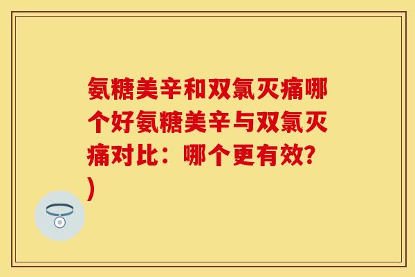氨糖美辛和双氯灭痛哪个好氨糖美辛与双氯灭痛对比:哪个更有效?) 氨糖美辛和双氯灭痛哪个好氨糖美辛与双氯灭痛对比:哪个更有效?)