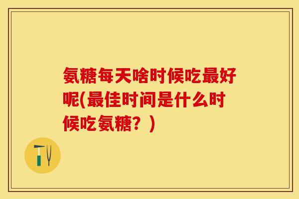氨糖每天啥时候吃最好呢(最佳时间是什么时候吃氨糖？)