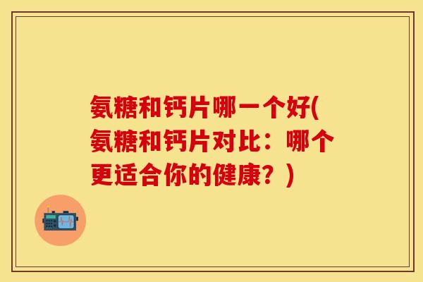 氨糖和钙片哪一个好(氨糖和钙片对比：哪个更适合你的健康？)