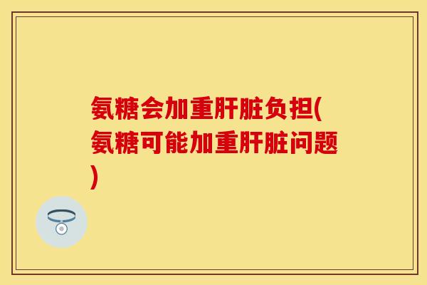 氨糖会加重肝脏负担(氨糖可能加重肝脏问题)