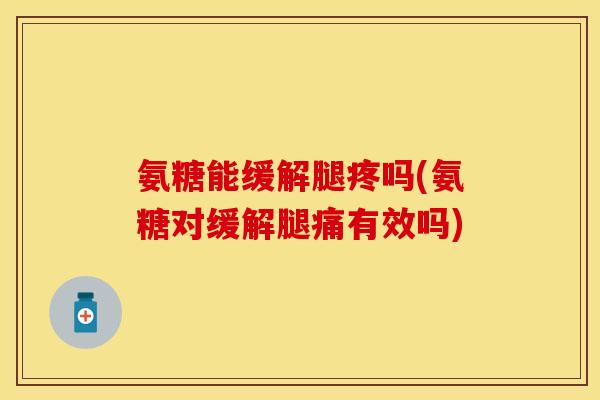 氨糖能缓解腿疼吗(氨糖对缓解腿痛有效吗)