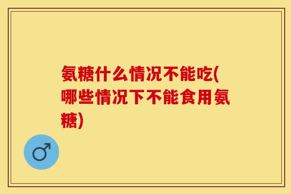 氨糖什么情况不能吃(哪些情况下不能食用氨糖)