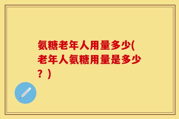 氨糖老年人用量多少(老年人氨糖用量是多少？)