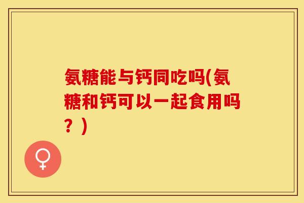 氨糖能与钙同吃吗(氨糖和钙可以一起食用吗？)