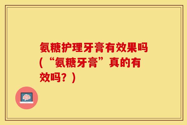 氨糖护理牙膏有效果吗(“氨糖牙膏”真的有效吗？)