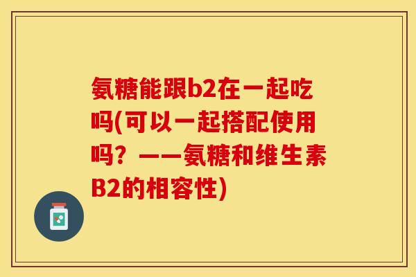 氨糖能跟b2在一起吃吗(可以一起搭配使用吗？——氨糖和维生素B2的相容性)
