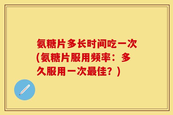 氨糖片多长时间吃一次(氨糖片服用频率：多久服用一次最佳？)