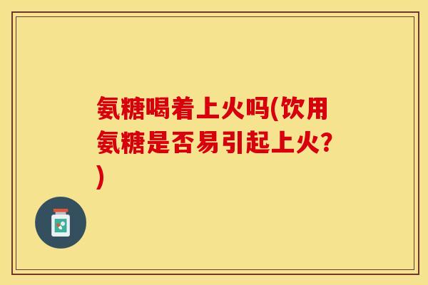 氨糖喝着上火吗(饮用氨糖是否易引起上火？)
