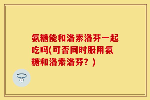 氨糖能和洛索洛芬一起吃吗(可否同时服用氨糖和洛索洛芬？)