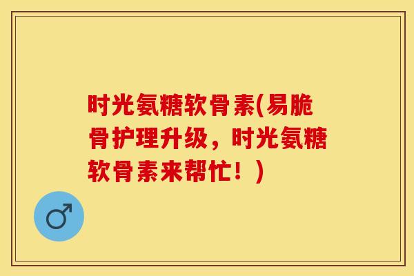 时光氨糖软骨素(易脆骨护理升级,时光氨糖软骨素来帮忙!) 时光氨糖软骨素(易脆骨护理升级,时光氨糖软骨素来帮忙!)