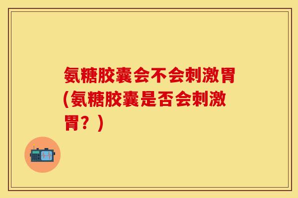 氨糖胶囊会不会刺激胃(氨糖胶囊是否会刺激胃?) 氨糖胶囊会不会刺激胃(氨糖胶囊是否会刺激胃?)