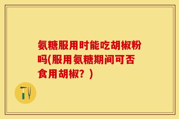 氨糖服用时能吃胡椒粉吗(服用氨糖期间可否食用胡椒？)