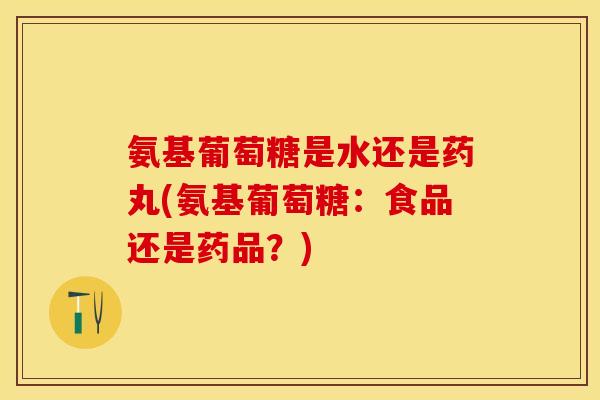 氨基葡萄糖是水还是药丸(氨基葡萄糖：食品还是药品？)