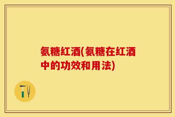 氨糖红酒(氨糖在红酒中的功效和用法)
