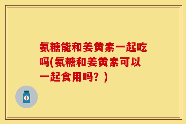 氨糖能和姜黄素一起吃吗(氨糖和姜黄素可以一起食用吗？)