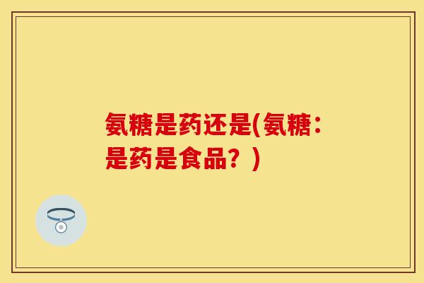氨糖是药还是(氨糖:是药是食品?) 氨糖是药还是(氨糖:是药是食品?)