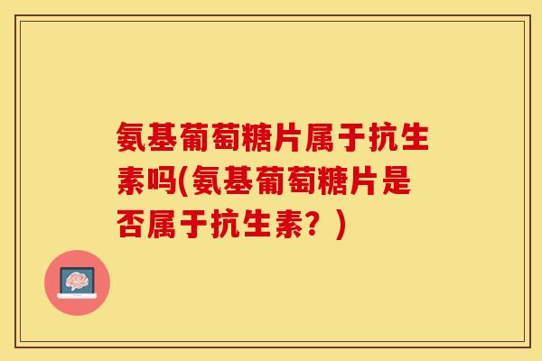 氨基葡萄糖片属于抗生素吗(氨基葡萄糖片是否属于抗生素?) 氨基葡萄糖片属于抗生素吗(氨基葡萄糖片是否属于抗生素?)