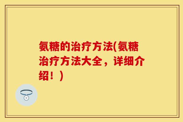 氨糖的治疗方法(氨糖治疗方法大全，详细介绍！)