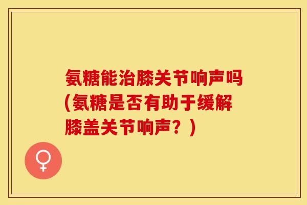 氨糖能治膝关节响声吗(氨糖是否有助于缓解膝盖关节响声？)