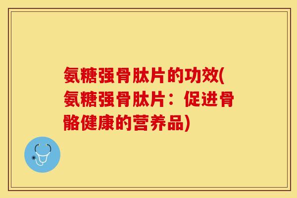 氨糖强骨肽片的功效(氨糖强骨肽片：促进骨骼健康的营养品)
