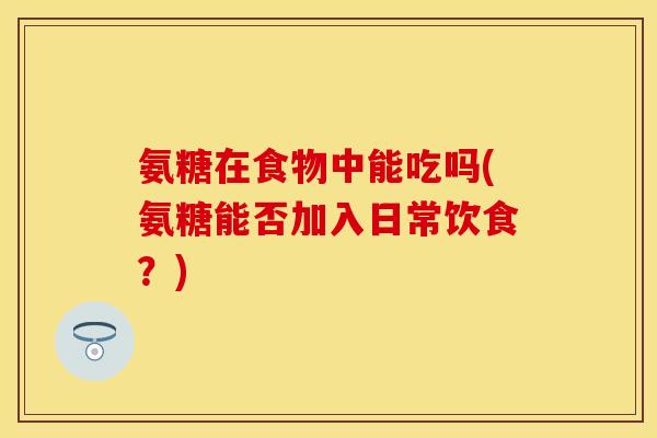 氨糖在食物中能吃吗(氨糖能否加入日常饮食？)