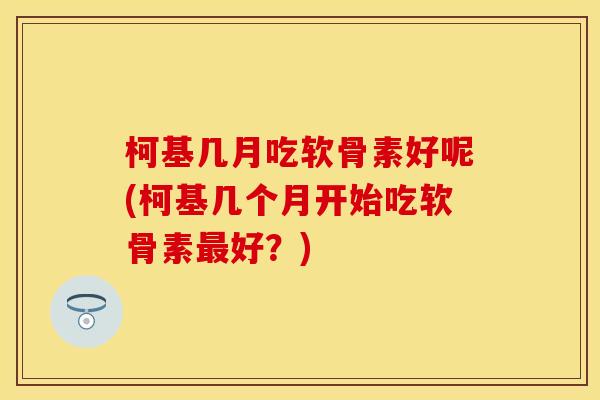 柯基几月吃软骨素好呢(柯基几个月开始吃软骨素最好？)