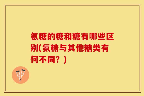 氨糖的糖和糖有哪些区别(氨糖与其他糖类有何不同？)