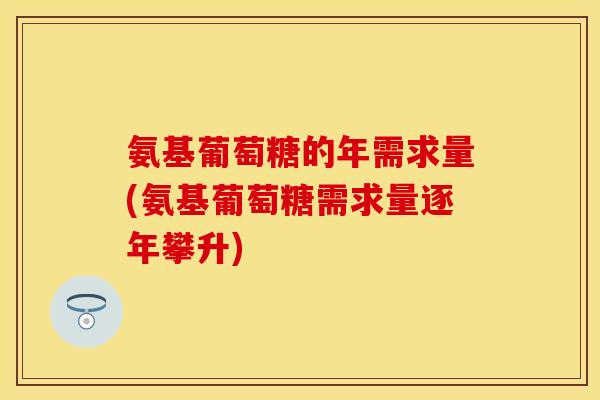 氨基葡萄糖的年需求量(氨基葡萄糖需求量逐年攀升)
