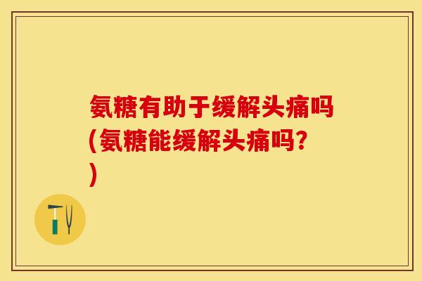 氨糖有助于缓解头痛吗(氨糖能缓解头痛吗？)