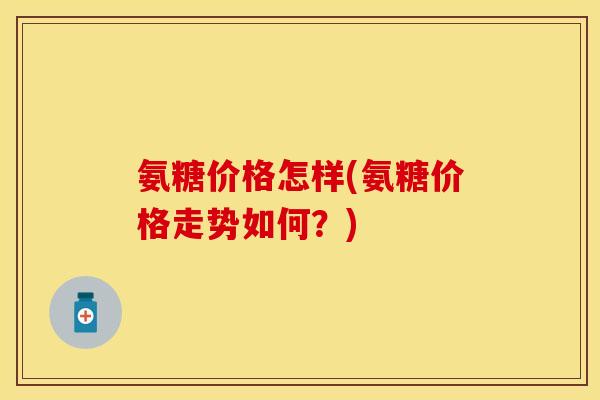 氨糖价格怎样(氨糖价格走势如何?) 氨糖价格怎样(氨糖价格走势如何?)