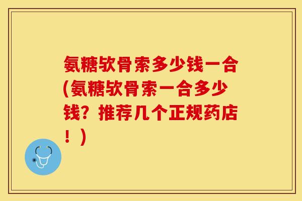 氨糖欤骨索多少钱一合(氨糖欤骨索一合多少钱？推荐几个正规药店！)