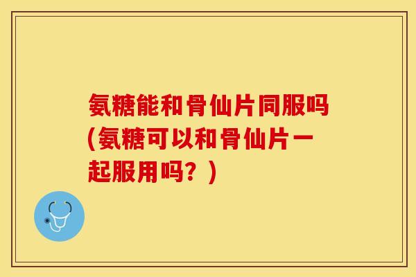 氨糖能和骨仙片同服吗(氨糖可以和骨仙片一起服用吗？)