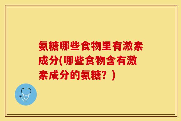 氨糖哪些食物里有激素成分(哪些食物含有激素成分的氨糖?) 氨糖哪些食物里有激素成分(哪些食物含有激素成分的氨糖?)
