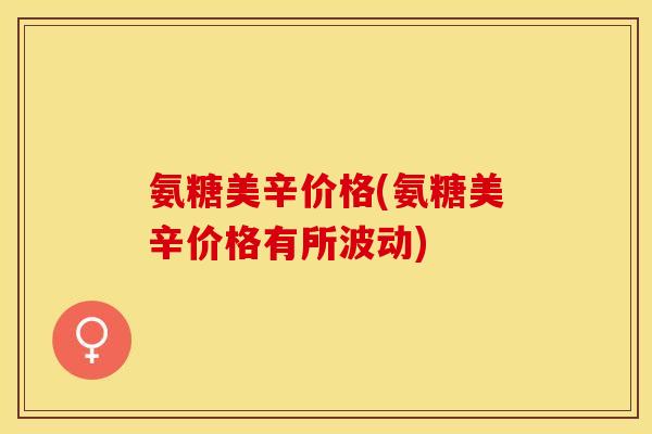 氨糖美辛价格(氨糖美辛价格有所波动)